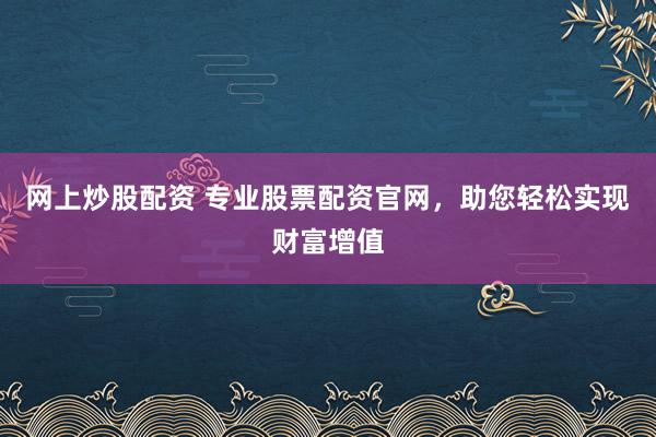 网上炒股配资 专业股票配资官网，助您轻松实现财富增值