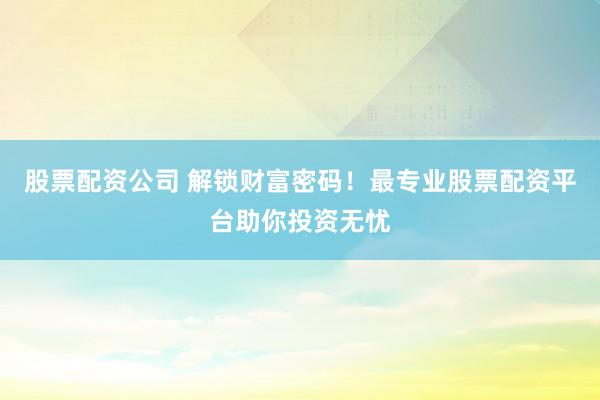 股票配资公司 解锁财富密码！最专业股票配资平台助你投资无忧