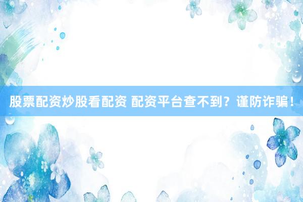 股票配资炒股看配资 配资平台查不到？谨防诈骗！