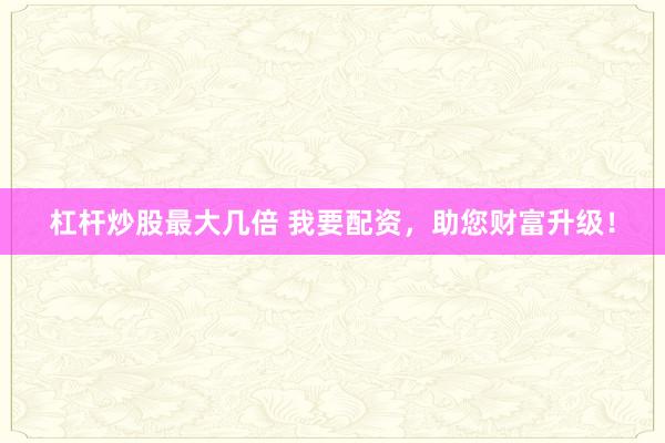 杠杆炒股最大几倍 我要配资，助您财富升级！