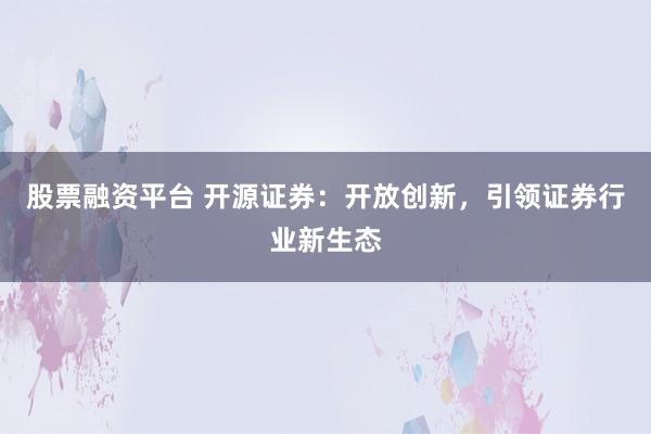 股票融资平台 开源证券：开放创新，引领证券行业新生态