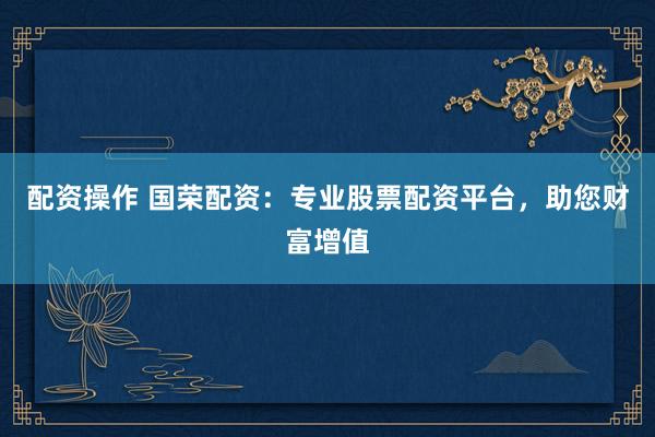 配资操作 国荣配资：专业股票配资平台，助您财富增值
