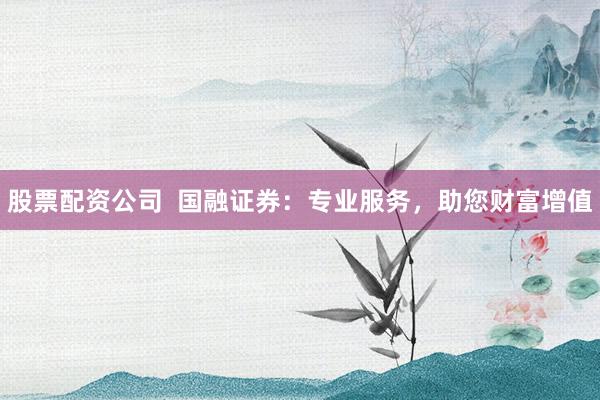 股票配资公司  国融证券：专业服务，助您财富增值