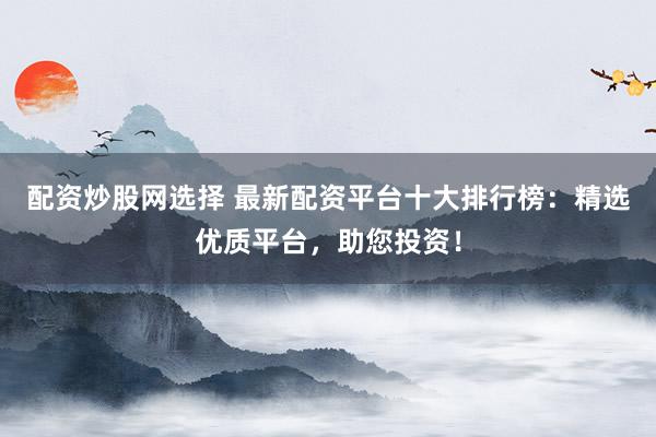配资炒股网选择 最新配资平台十大排行榜：精选优质平台，助您投资！