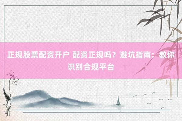 正规股票配资开户 配资正规吗？避坑指南：教你识别合规平台