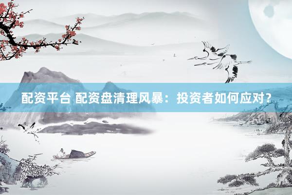 配资平台 配资盘清理风暴：投资者如何应对？