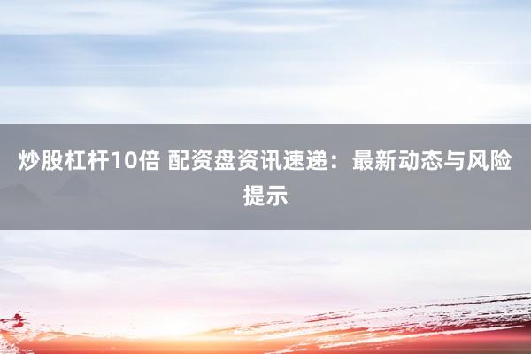 炒股杠杆10倍 配资盘资讯速递：最新动态与风险提示