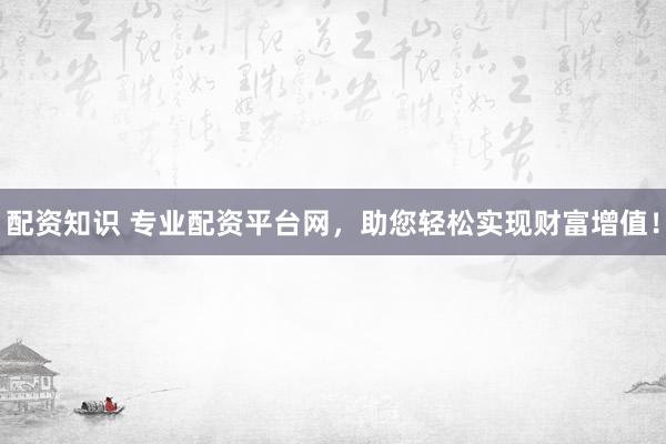 配资知识 专业配资平台网，助您轻松实现财富增值！