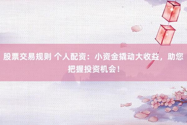 股票交易规则 个人配资：小资金撬动大收益，助您把握投资机会！