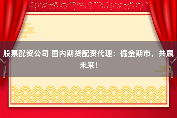 股票配资公司 国内期货配资代理：掘金期市，共赢未来！