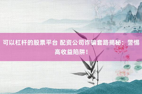 可以杠杆的股票平台 配资公司诈骗套路揭秘：警惕高收益陷阱！