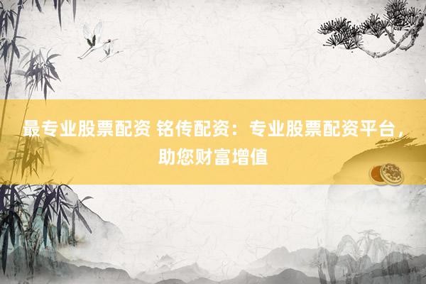最专业股票配资 铭传配资：专业股票配资平台，助您财富增值