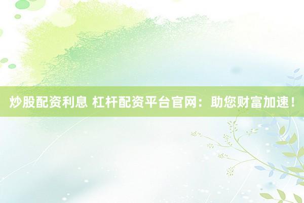 炒股配资利息 杠杆配资平台官网：助您财富加速！