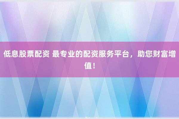低息股票配资 最专业的配资服务平台，助您财富增值！