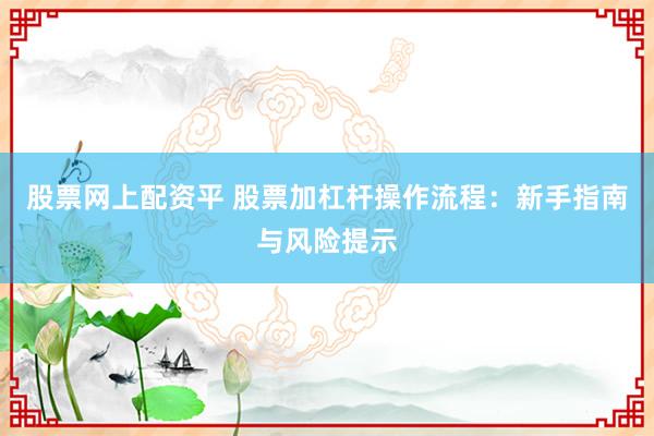 股票网上配资平 股票加杠杆操作流程：新手指南与风险提示