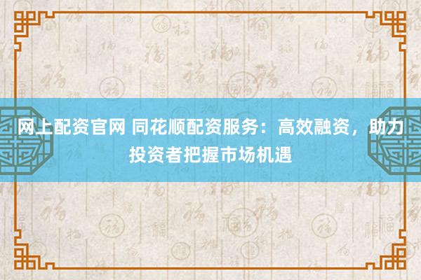 网上配资官网 同花顺配资服务：高效融资，助力投资者把握市场机遇