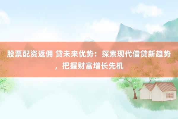 股票配资返佣 贷未来优势：探索现代借贷新趋势，把握财富增长先机