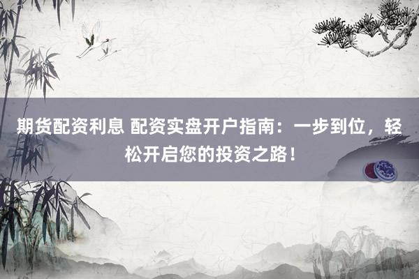 期货配资利息 配资实盘开户指南：一步到位，轻松开启您的投资之路！