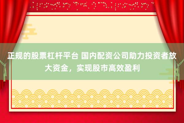 正规的股票杠杆平台 国内配资公司助力投资者放大资金，实现股市高效盈利