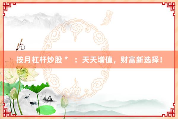 按月杠杆炒股 *   ：天天增值，财富新选择！