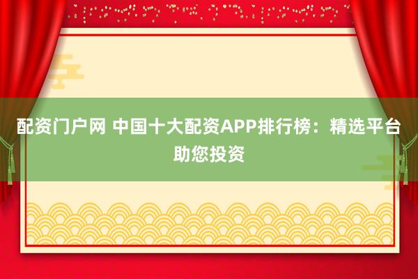 配资门户网 中国十大配资APP排行榜：精选平台助您投资