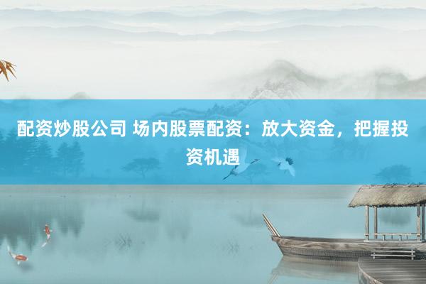 配资炒股公司 场内股票配资：放大资金，把握投资机遇
