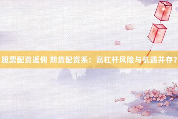 股票配资返佣 期货配资系：高杠杆风险与机遇并存？