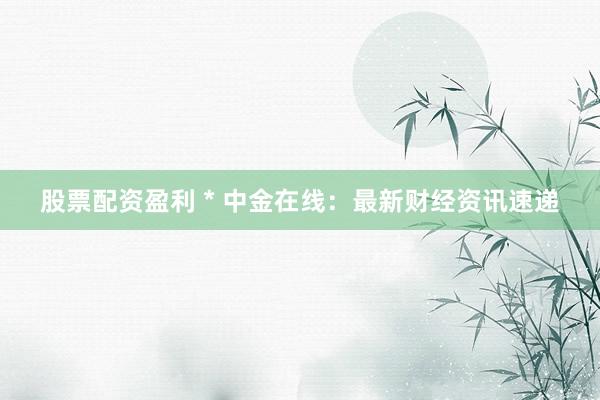 股票配资盈利 * 中金在线：最新财经资讯速递