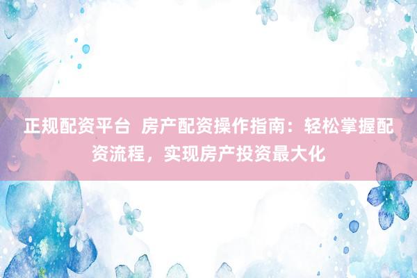 正规配资平台  房产配资操作指南：轻松掌握配资流程，实现房产投资最大化