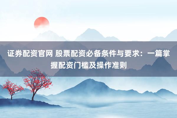 证券配资官网 股票配资必备条件与要求：一篇掌握配资门槛及操作准则