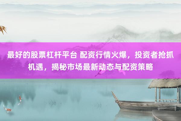 最好的股票杠杆平台 配资行情火爆，投资者抢抓机遇，揭秘市场最新动态与配资策略