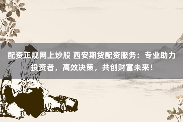配资正规网上炒股 西安期货配资服务：专业助力投资者，高效决策，共创财富未来！