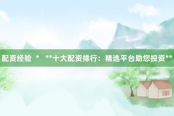 配资经验  *   **十大配资排行：精选平台助您投资**