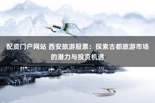 配资门户网站 西安旅游股票：探索古都旅游市场的潜力与投资机遇