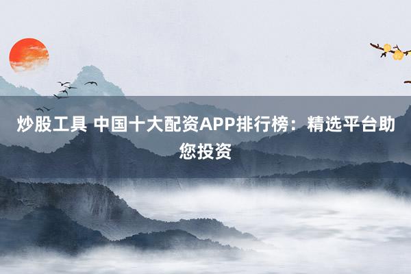 炒股工具 中国十大配资APP排行榜：精选平台助您投资