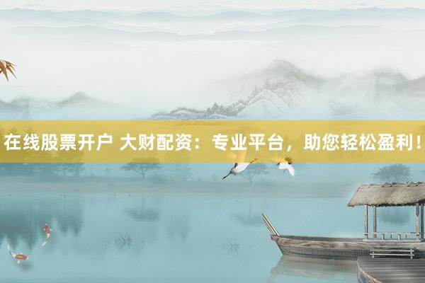 在线股票开户 大财配资：专业平台，助您轻松盈利！