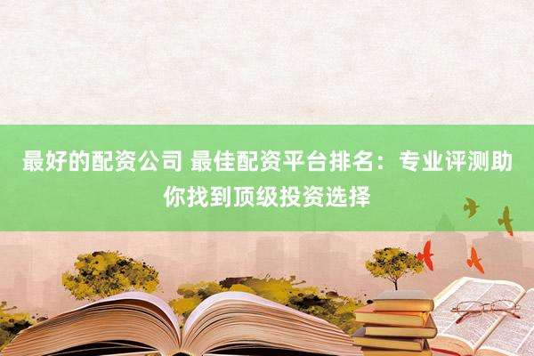 最好的配资公司 最佳配资平台排名：专业评测助你找到顶级投资选择