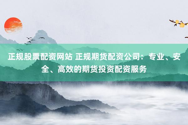 正规股票配资网站 正规期货配资公司：专业、安全、高效的期货投资配资服务