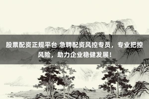 股票配资正规平台 急聘配资风控专员，专业把控风险，助力企业稳健发展！