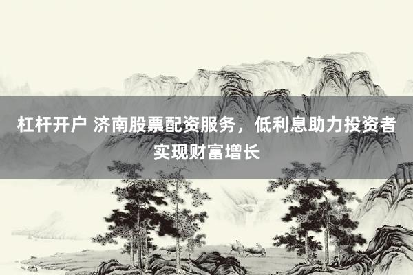 杠杆开户 济南股票配资服务，低利息助力投资者实现财富增长