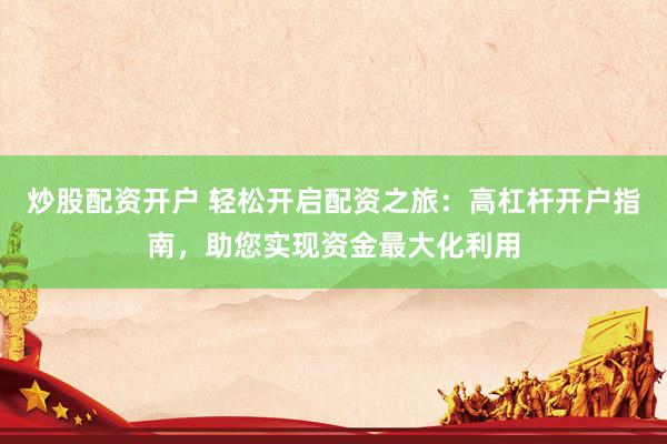 炒股配资开户 轻松开启配资之旅：高杠杆开户指南，助您实现资金最大化利用