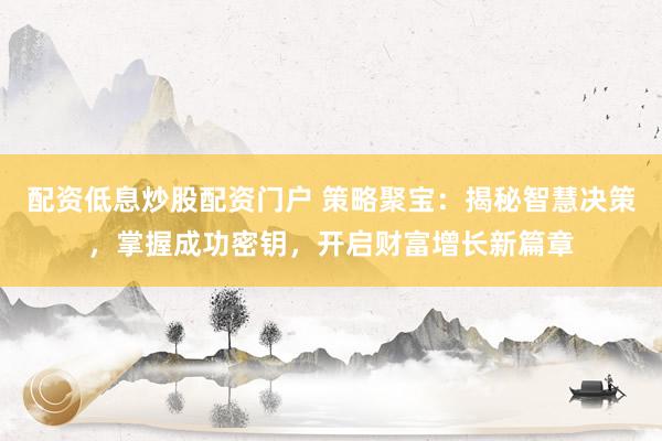 配资低息炒股配资门户 策略聚宝：揭秘智慧决策，掌握成功密钥，开启财富增长新篇章