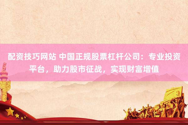 配资技巧网站 中国正规股票杠杆公司：专业投资平台，助力股市征战，实现财富增值