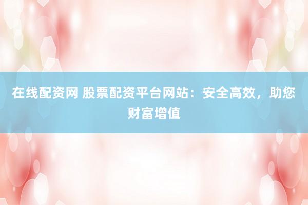 在线配资网 股票配资平台网站：安全高效，助您财富增值