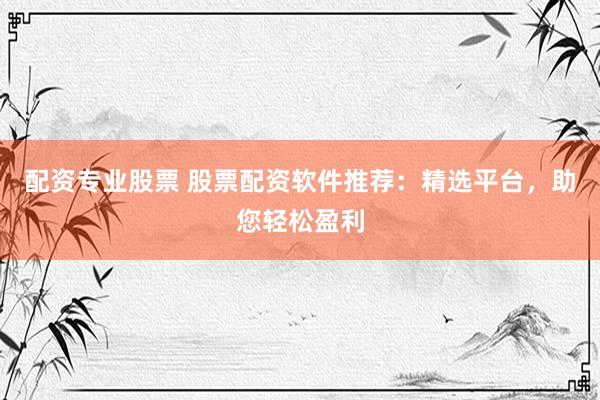 配资专业股票 股票配资软件推荐：精选平台，助您轻松盈利
