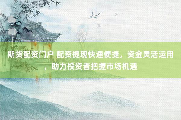 期货配资门户 配资提现快速便捷，资金灵活运用，助力投资者把握市场机遇