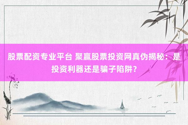 股票配资专业平台 聚赢股票投资网真伪揭秘：是投资利器还是骗子陷阱？