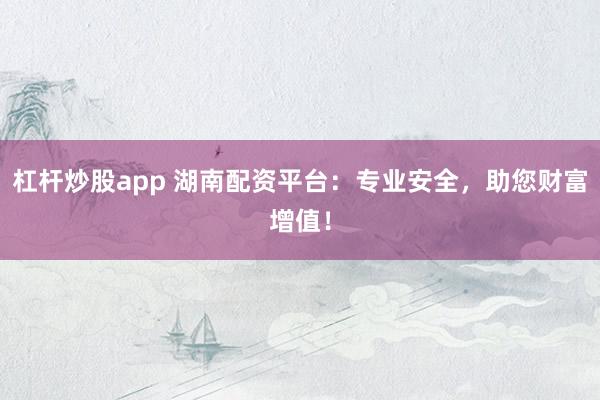 杠杆炒股app 湖南配资平台：专业安全，助您财富增值！