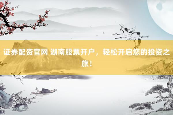 证券配资官网 湖南股票开户，轻松开启您的投资之旅！