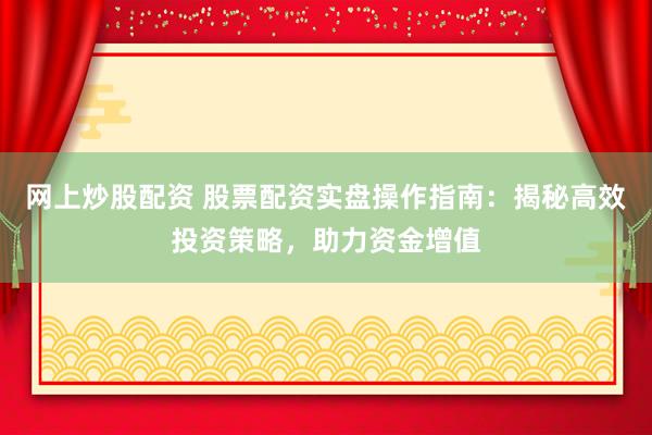 网上炒股配资 股票配资实盘操作指南：揭秘高效投资策略，助力资金增值